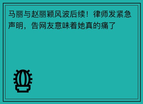 马丽与赵丽颖风波后续！律师发紧急声明，告网友意味着她真的痛了